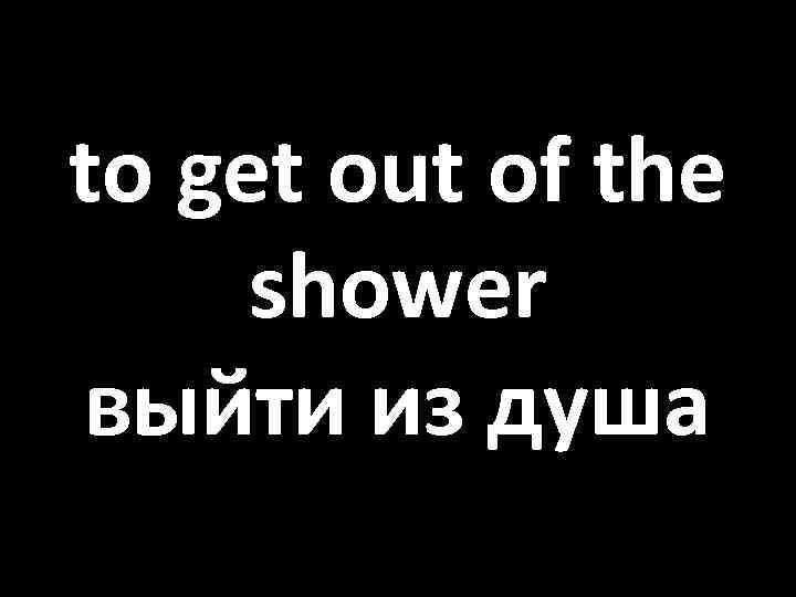 to get out of the shower выйти из душа 