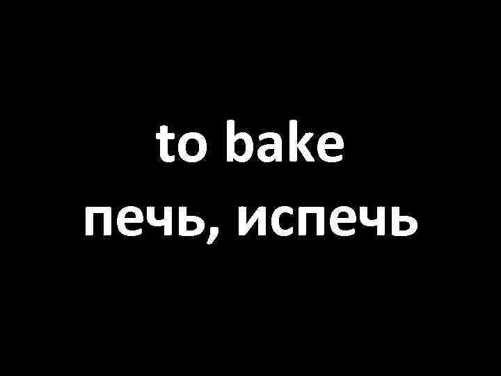 to bake печь, испечь 