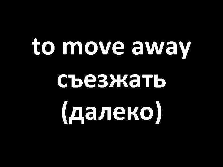 to move away съезжать (далеко) 