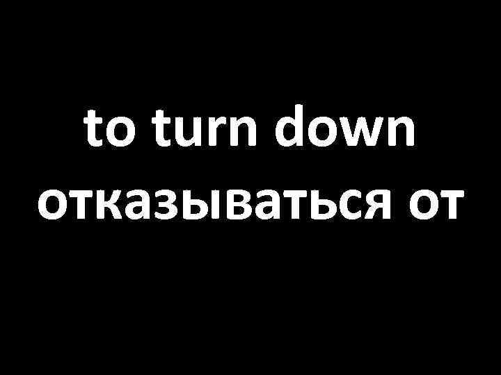 to turn down отказываться от 