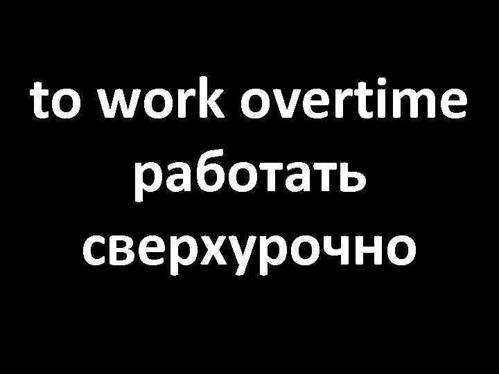 to work overtime работать сверхурочно 