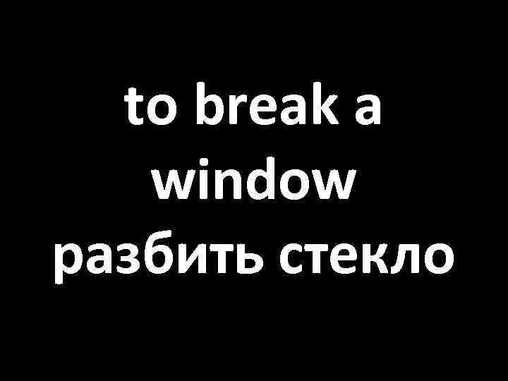 to break a window разбить стекло 