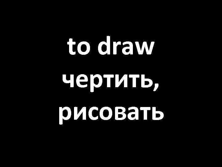 to draw чертить, рисовать 