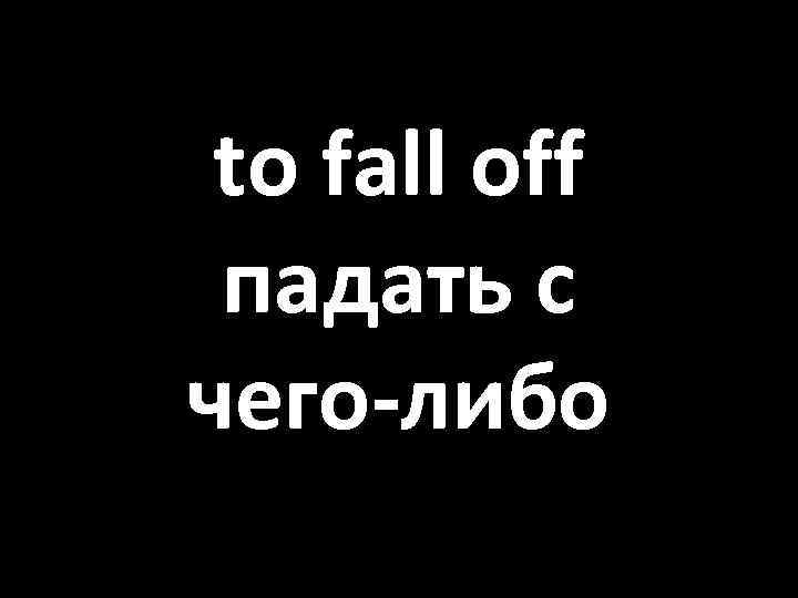 to fall off падать с чего-либо 