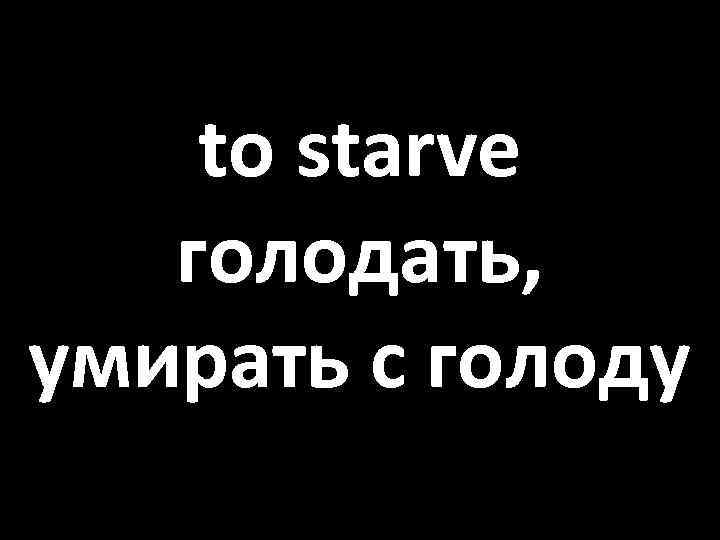 to starve голодать, умирать с голоду 