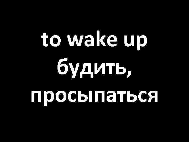 to wake up будить, просыпаться 