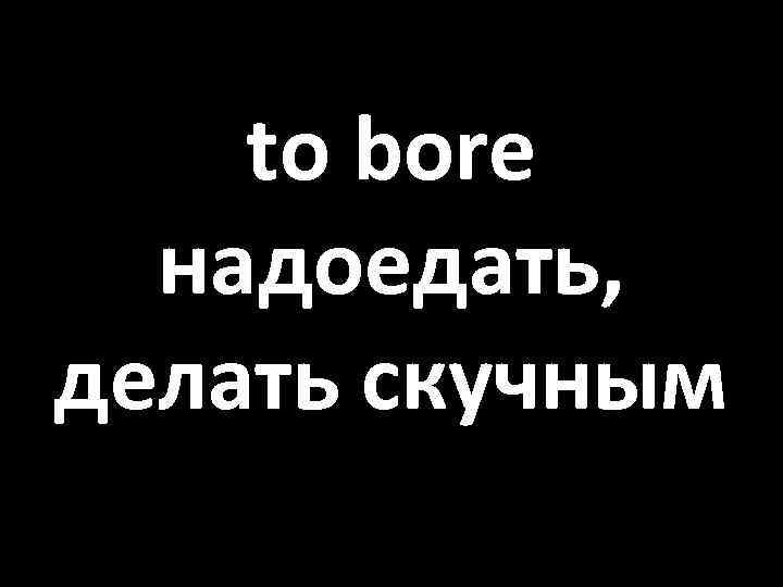 to bore надоедать, делать скучным 