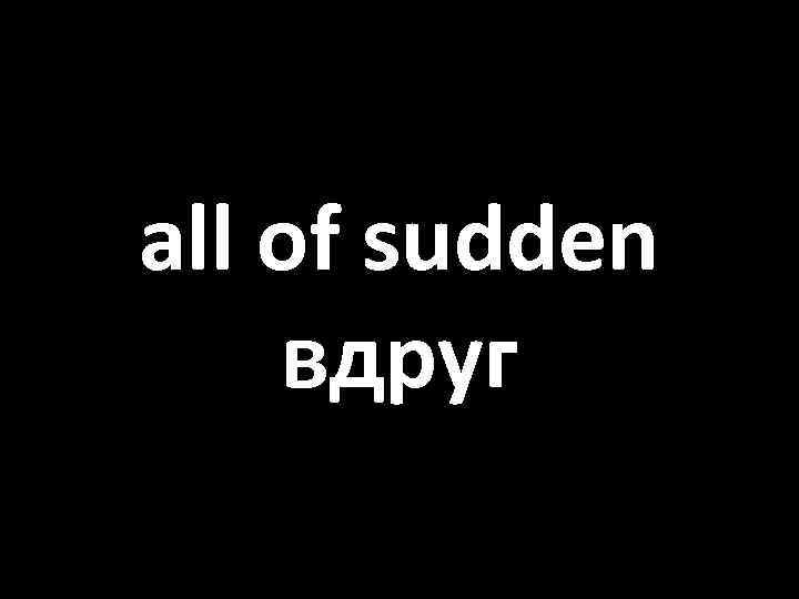 all of sudden вдруг 