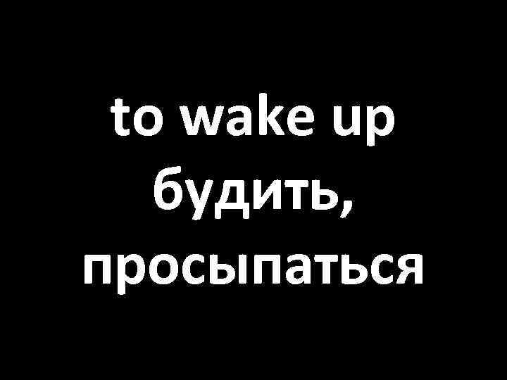 to wake up будить, просыпаться 