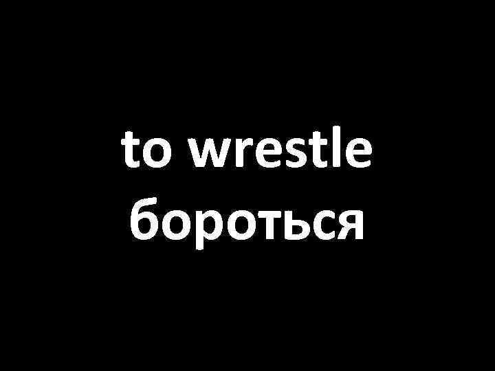 to wrestle бороться 