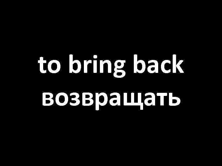 to bring back возвращать 