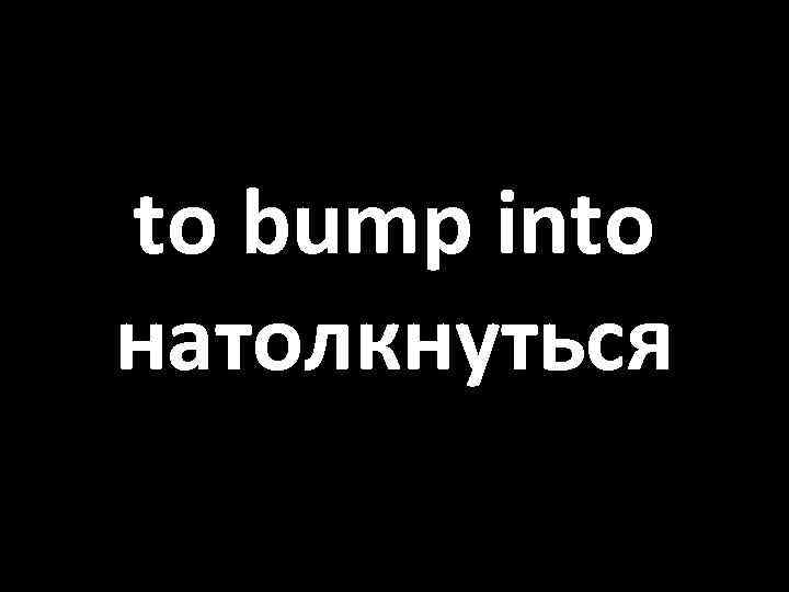 to bump into натолкнуться 