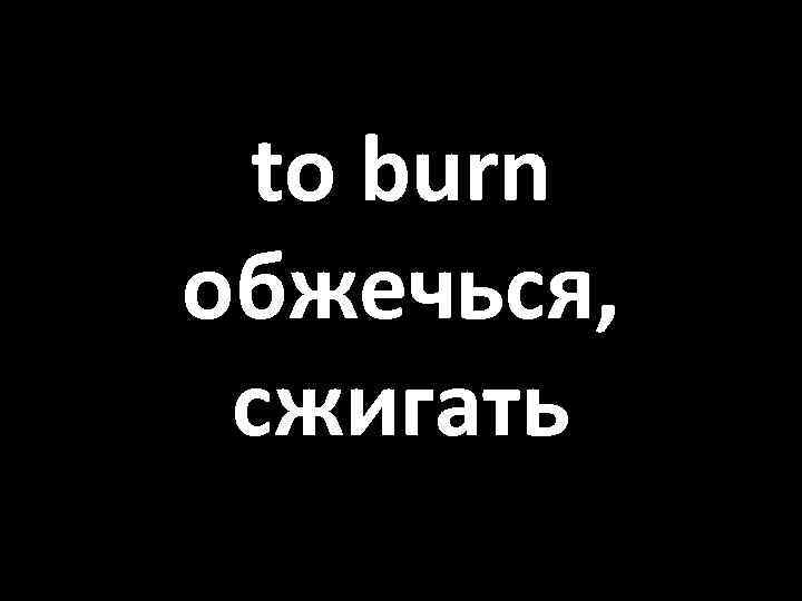 to burn обжечься, сжигать 