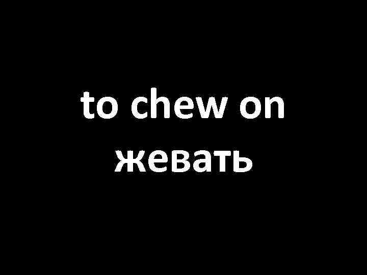 to chew on жевать 