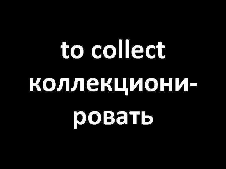 to collect коллекционировать 