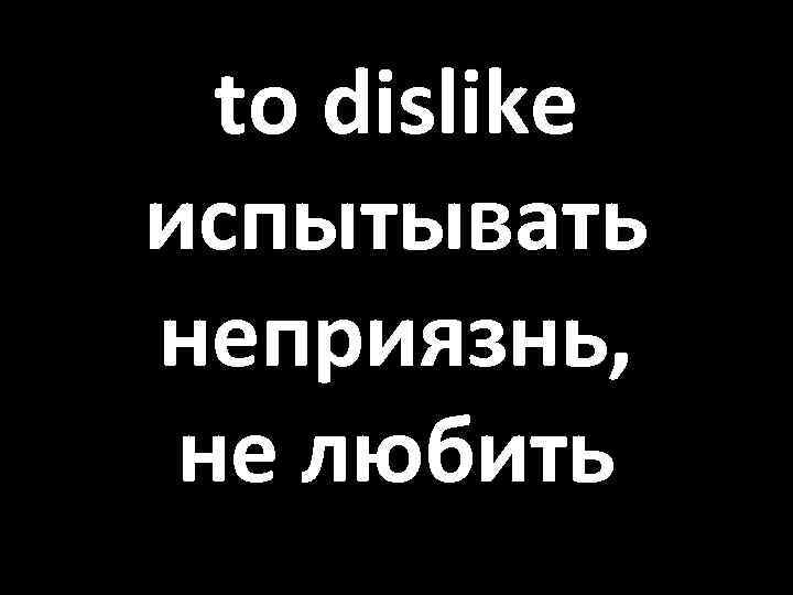 to dislike испытывать неприязнь, не любить 