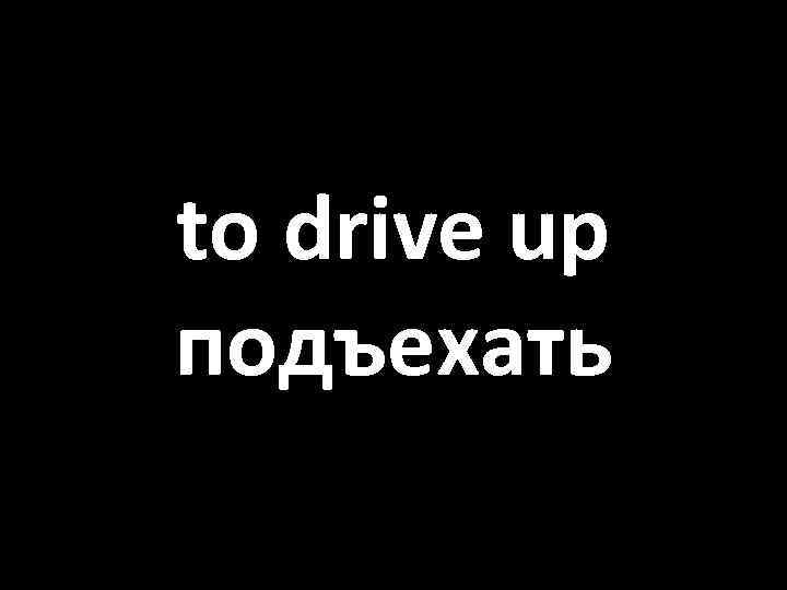 to drive up подъехать 