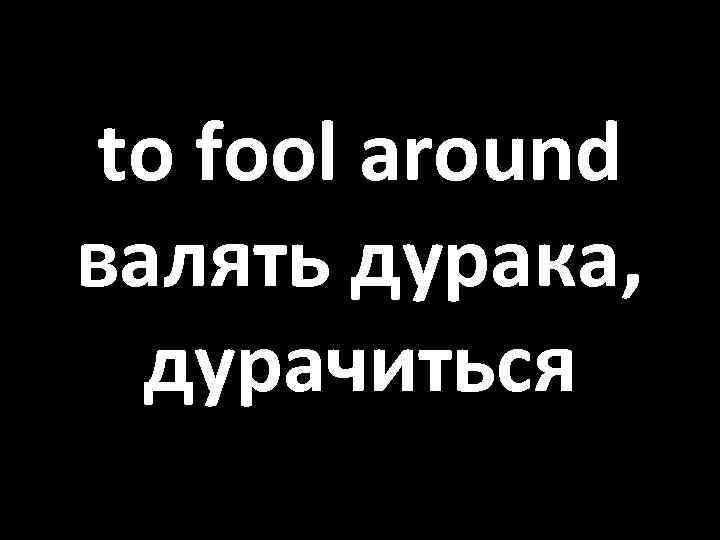 to fool around валять дурака, дурачиться 