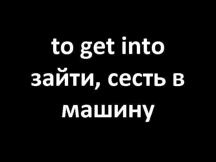 to get into зайти, сесть в машину 