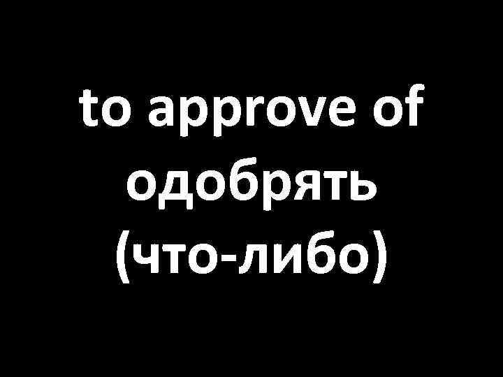 to approve of одобрять (что-либо) 