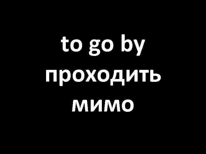 to go by проходить мимо 