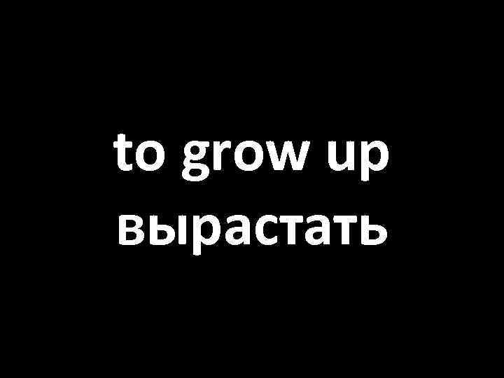 to grow up вырастать 