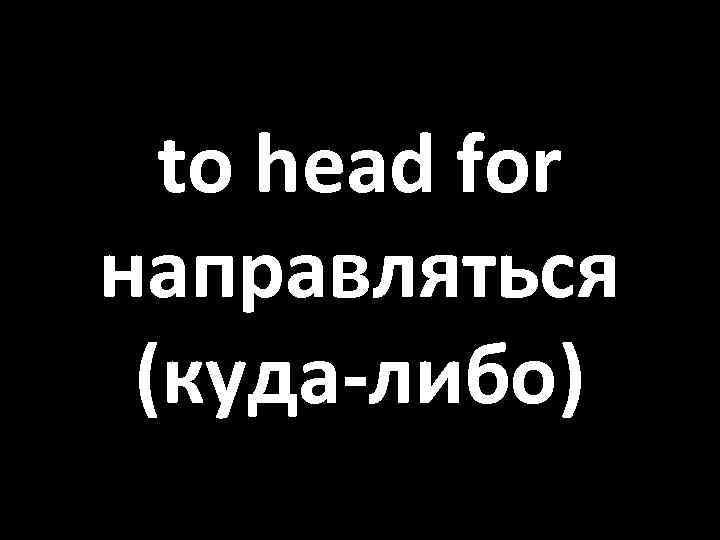 to head for направляться (куда-либо) 