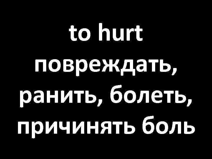 to hurt повреждать, ранить, болеть, причинять боль 