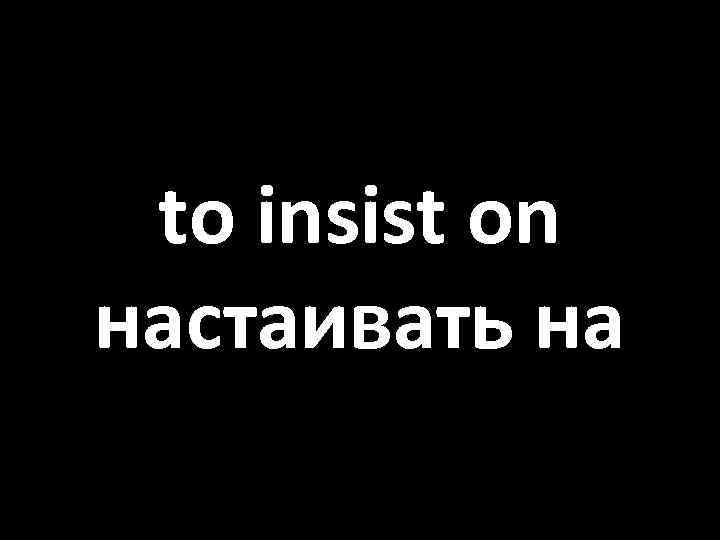 to insist on настаивать на 