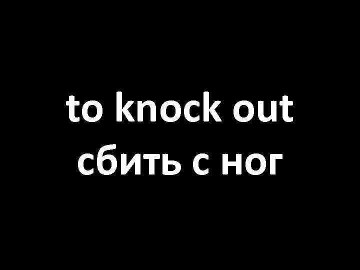 to knock out сбить с ног 