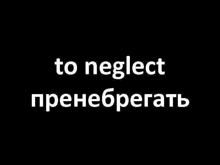 to neglect пренебрегать 