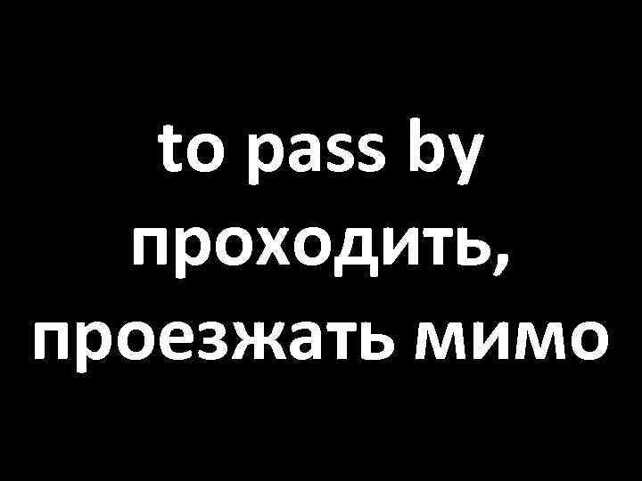 to pass by проходить, проезжать мимо 