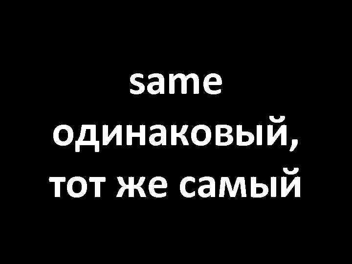 same одинаковый, тот же самый 