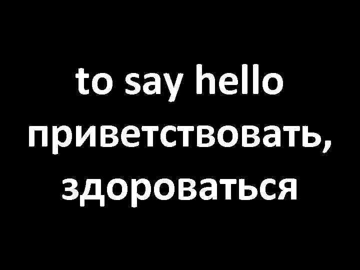 to say hello приветствовать, здороваться 