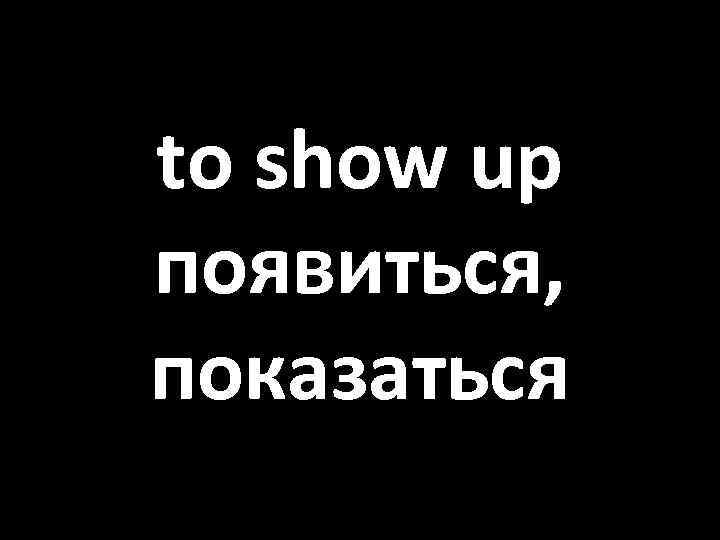 to show up появиться, показаться 