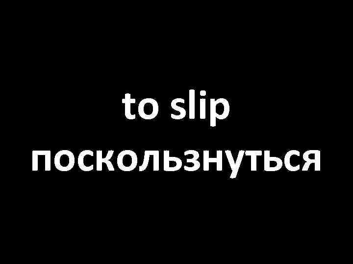 to slip поскользнуться 