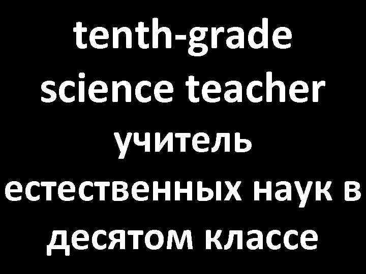 tenth-grade science teacher учитель естественных наук в десятом классе 