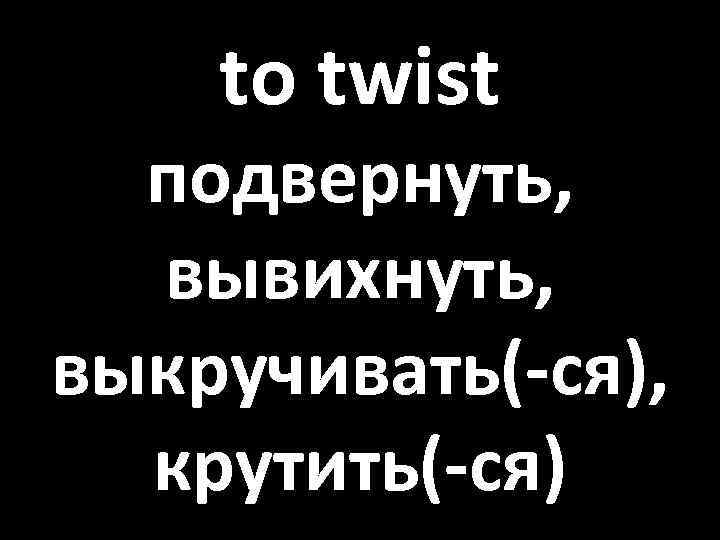 to twist подвернуть, вывихнуть, выкручивать(-ся), крутить(-ся) 