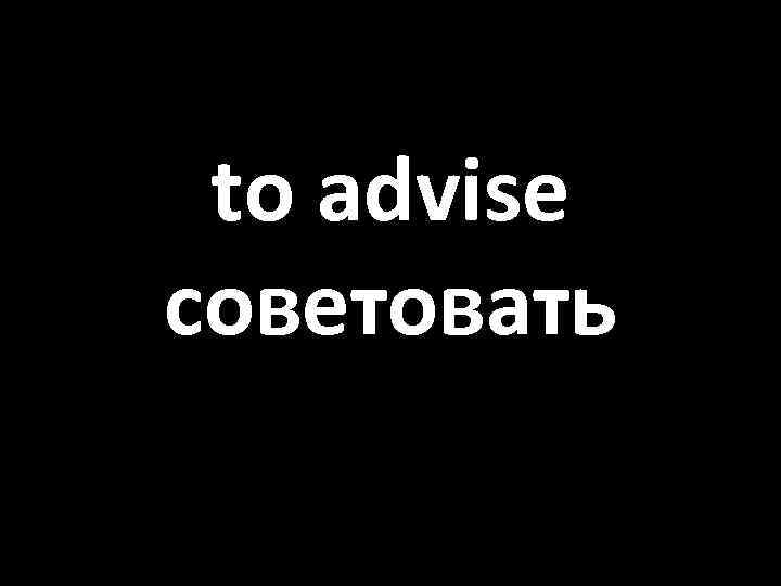 to advise советовать 