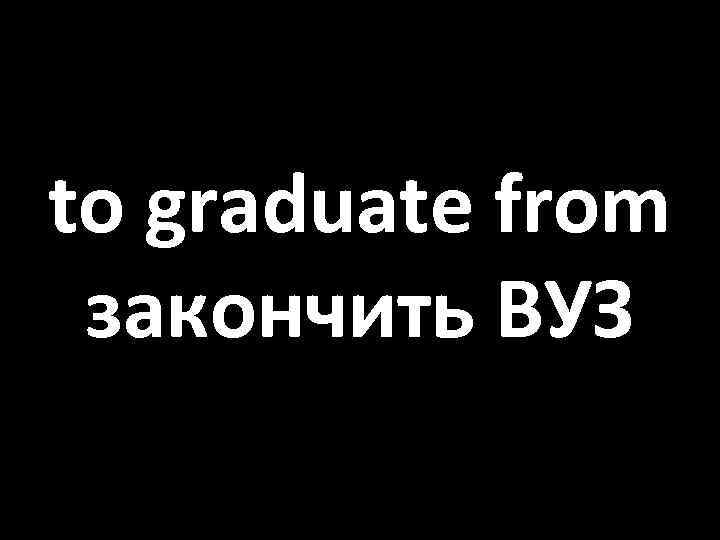 to graduate from закончить ВУЗ 