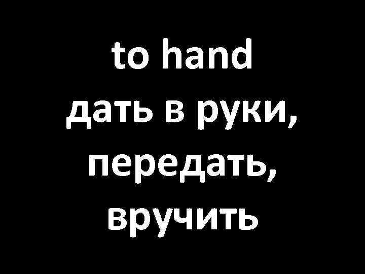 to hand дать в руки, передать, вручить 