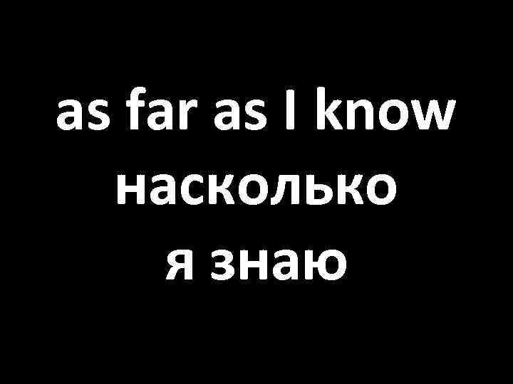 as far as I know насколько я знаю 