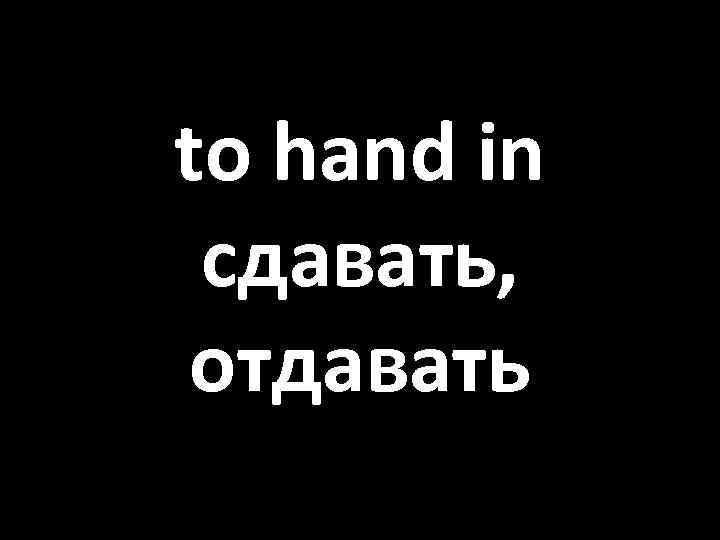 to hand in сдавать, отдавать 