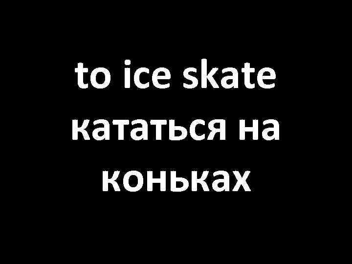 to ice skate кататься на коньках 