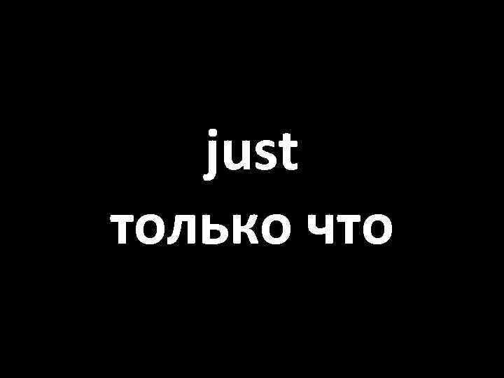 just только что 