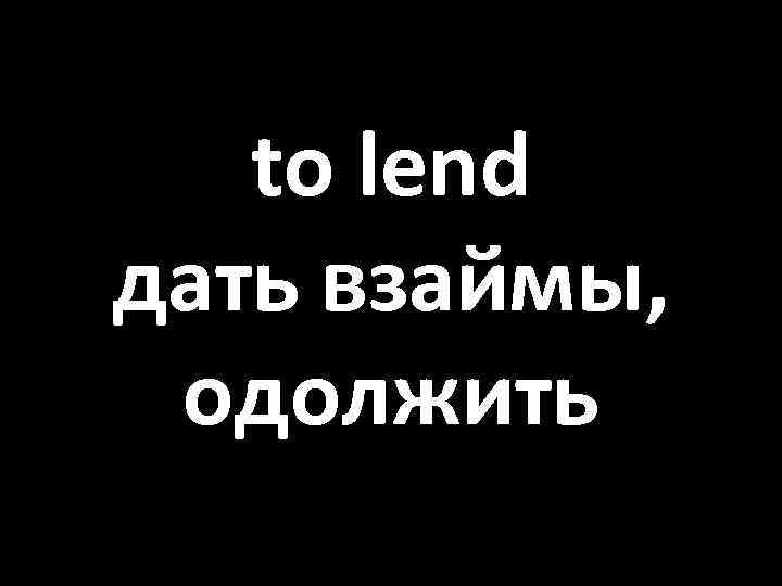 to lend дать взаймы, одолжить 