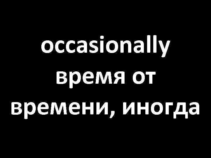 occasionally время от времени, иногда 