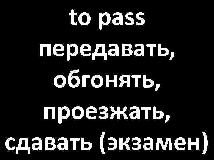 to pass передавать, обгонять, проезжать, сдавать (экзамен) 