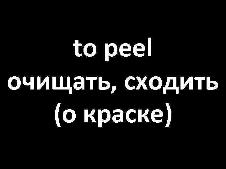 to peel очищать, сходить (о краске) 