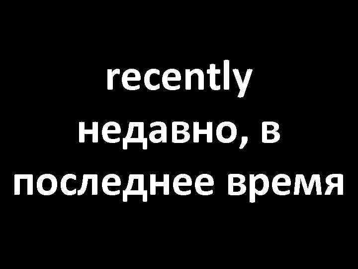 recently недавно, в последнее время 